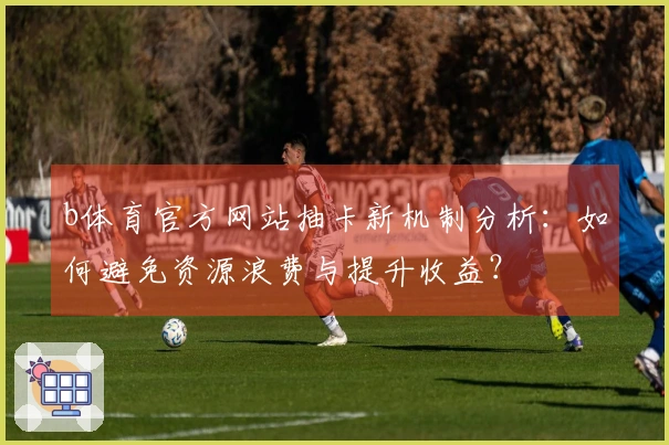 b体育官方网站抽卡新机制分析：如何避免资源浪费与提升收益？